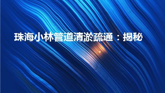 珠海小林管道清淤疏通：揭秘城市下的黑暗世界！